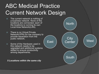 ABC Medical PracticeCurrent Network DesignThe current network is nothing of a business network. None of the locations are connected; each of the locations is running its own Local Area Network(LAN). There is no Virtual Private Network(VPN) for the company to provide separation from the public network.Some of the Hardware used in this network needs to be upgraded and additional systems added to ensure productivity among departments.5 Locations within the same city
