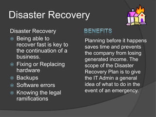 Disaster RecoveryDisaster RecoveryBeing able to recover fast is key to the continuation of a business.Fixing or Replacing hardwareBackupsSoftware errorsKnowing the legal ramificationsBenefitsPlanning before it happens saves time and prevents the company from losing generated income. The scope of the Disaster Recovery Plan is to give the IT Admin a general idea of what to do in the event of an emergency.
