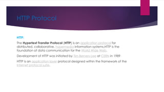 HTTP Protocol
HTTP:
The Hypertext Transfer Protocol (HTTP) is an application protocol for
distributed, collaborative, hypermedia information systems.HTTP is the
foundation of data communication for the World Wide Web.
Development of HTTP was initiated by Tim Berners-Lee at CERN in 1989
HTTP is an application layer protocol designed within the framework of the
Internet protocol suite.
 