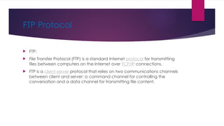 FTP Protocol
 FTP:
 File Transfer Protocol (FTP) is a standard Internet protocol for transmitting
files between computers on the Internet over TCP/IP connections.
 FTP is a client-server protocol that relies on two communications channels
between client and server: a command channel for controlling the
conversation and a data channel for transmitting file content.
 