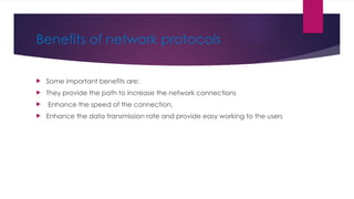 Benefits of network protocols
 Some important benefits are;
 They provide the path to increase the network connections
 Enhance the speed of the connection,
 Enhance the data transmission rate and provide easy working to the users
 