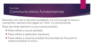 The Rules
Communications Fundamentals
Networks can vary in size and complexity. It is not enough to have a
connection; devices must agree on “how” to communicate.
There are three elements to any communication:
 There will be a source (sender).
 There will be a destination (receiver).
 There will be a channel (media) that provides for the path of
communications to occur.
 