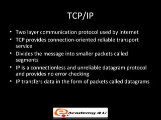 TCP/IP
• Two layer communication protocol used by Internet
• TCP provides connection-oriented reliable transport
  service
• Divides the message into smaller packets called
  segments
• IP is a connectionless and unreliable datagram protocol
  and provides no error checking
• IP transfers data in the form of packets called datagrams
 