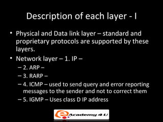 Description of each layer - I
• Physical and Data link layer – standard and
  proprietary protocols are supported by these
  layers.
• Network layer – 1. IP –
  – 2. ARP –
  – 3. RARP –
  – 4. ICMP – used to send query and error reporting
    messages to the sender and not to correct them
  – 5. IGMP – Uses class D IP address
 