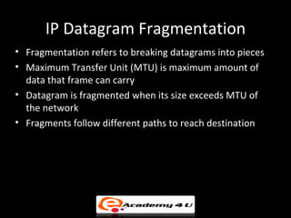 IP Datagram Fragmentation
• Fragmentation refers to breaking datagrams into pieces
• Maximum Transfer Unit (MTU) is maximum amount of
  data that frame can carry
• Datagram is fragmented when its size exceeds MTU of
  the network
• Fragments follow different paths to reach destination
 