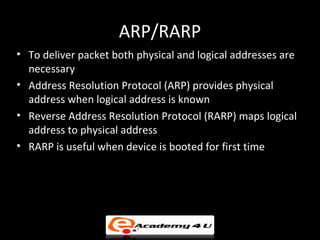ARP/RARP
• To deliver packet both physical and logical addresses are
  necessary
• Address Resolution Protocol (ARP) provides physical
  address when logical address is known
• Reverse Address Resolution Protocol (RARP) maps logical
  address to physical address
• RARP is useful when device is booted for first time
 