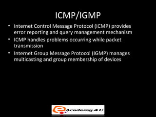 ICMP/IGMP
• Internet Control Message Protocol (ICMP) provides
  error reporting and query management mechanism
• ICMP handles problems occurring while packet
  transmission
• Internet Group Message Protocol (IGMP) manages
  multicasting and group membership of devices
 