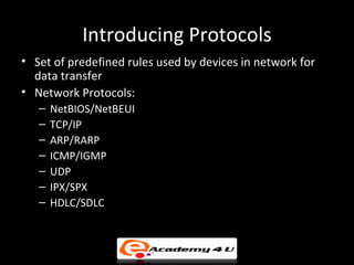 Introducing Protocols
• Set of predefined rules used by devices in network for
  data transfer
• Network Protocols:
   –   NetBIOS/NetBEUI
   –   TCP/IP
   –   ARP/RARP
   –   ICMP/IGMP
   –   UDP
   –   IPX/SPX
   –   HDLC/SDLC
 