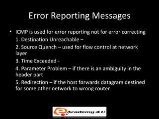 Error Reporting Messages
• ICMP is used for error reporting not for error correcting
  1. Destination Unreachable –
  2. Source Quench – used for flow control at network
  layer
  3. Time Exceeded -
  4. Parameter Problem – if there is an ambiguity in the
  header part
  5. Redirection – if the host forwards datagram destined
  for some other network to wrong router
 