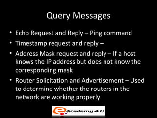 Query Messages
• Echo Request and Reply – Ping command
• Timestamp request and reply –
• Address Mask request and reply – If a host
  knows the IP address but does not know the
  corresponding mask
• Router Solicitation and Advertisement – Used
  to determine whether the routers in the
  network are working properly
 