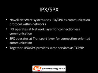 IPX/SPX
• Novell NetWare system uses IPX/SPX as communication
  protocol within networks
• IPX operates at Network layer for connectionless
  communication
• SPX operates at Transport layer for connection-oriented
  communication
• Together, IPX/SPX provides same services as TCP/IP
 