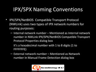 IPX/SPX Naming Conventions
• IPX/SPX/NetBIOS Compatible Transport Protocol
  (NWLink) uses two types of IPX network numbers for
  routing purposes:
   – Internal network number – Mentioned as Internal network
     number in NWLink IPX/SPX/NetBIOS Compatible Transport
     Protocol Properties dialog box
     It’s a hexadecimal number with 1 to 8 digits (1 to
     FFFFFFFE)
   – External network number – Mentioned as Network
     number in Manual Frame Detection dialog box
 