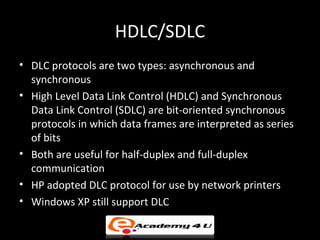 HDLC/SDLC
• DLC protocols are two types: asynchronous and
  synchronous
• High Level Data Link Control (HDLC) and Synchronous
  Data Link Control (SDLC) are bit-oriented synchronous
  protocols in which data frames are interpreted as series
  of bits
• Both are useful for half-duplex and full-duplex
  communication
• HP adopted DLC protocol for use by network printers
• Windows XP still support DLC
 