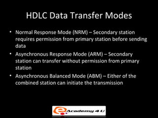 HDLC Data Transfer Modes
• Normal Response Mode (NRM) – Secondary station
  requires permission from primary station before sending
  data
• Asynchronous Response Mode (ARM) – Secondary
  station can transfer without permission from primary
  station
• Asynchronous Balanced Mode (ABM) – Either of the
  combined station can initiate the transmission
 