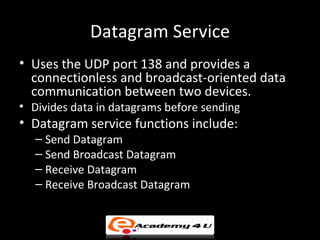 Datagram Service
• Uses the UDP port 138 and provides a
  connectionless and broadcast-oriented data
  communication between two devices.
• Divides data in datagrams before sending
• Datagram service functions include:
   – Send Datagram
   – Send Broadcast Datagram
   – Receive Datagram
   – Receive Broadcast Datagram
 