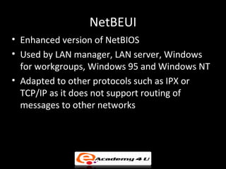 NetBEUI
• Enhanced version of NetBIOS
• Used by LAN manager, LAN server, Windows
  for workgroups, Windows 95 and Windows NT
• Adapted to other protocols such as IPX or
  TCP/IP as it does not support routing of
  messages to other networks
 