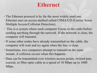 Ethernet
• The Ethernet protocol is by far the most widely used one.
Ethernet uses an access method called CSMA/CD (Carrier Sense
Multiple Access/Collision Detection).
• This is a system where each computer listens to the cable before
sending anything through the network. If the network is clear, the
computer will transmit.
• If some other nodes have already transmitted on the cable, the
computer will wait and try again when the line is clear.
• Sometimes, two computers attempt to transmit at the same
instant. A collision occurs when this happens.
• Data can be transmitted over wireless access points, twisted pair,
coaxial, or fiber optic cable at a speed of 10 Mbps up to 1000
Mbps.
 
