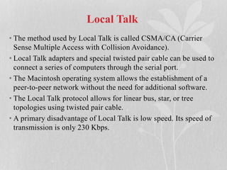 Local Talk
• The method used by Local Talk is called CSMA/CA (Carrier
Sense Multiple Access with Collision Avoidance).
• Local Talk adapters and special twisted pair cable can be used to
connect a series of computers through the serial port.
• The Macintosh operating system allows the establishment of a
peer-to-peer network without the need for additional software.
• The Local Talk protocol allows for linear bus, star, or tree
topologies using twisted pair cable.
• A primary disadvantage of Local Talk is low speed. Its speed of
transmission is only 230 Kbps.
 