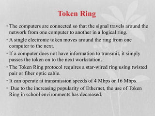Token Ring
• The computers are connected so that the signal travels around the
network from one computer to another in a logical ring.
• A single electronic token moves around the ring from one
computer to the next.
• If a computer does not have information to transmit, it simply
passes the token on to the next workstation.
• The Token Ring protocol requires a star-wired ring using twisted
pair or fiber optic cable.
• It can operate at transmission speeds of 4 Mbps or 16 Mbps.
• Due to the increasing popularity of Ethernet, the use of Token
Ring in school environments has decreased.
 