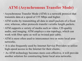 ATM (Asynchronous Transfer Mode)
• Asynchronous Transfer Mode (ATM) is a network protocol that
transmits data at a speed of 155 Mbps and higher.
• ATM works by transmitting all data in small packets of a fixed
size; whereas, other protocols transfer variable length packets.
• ATM supports a variety of media such as video, CD-quality
audio, and imaging. ATM employs a star topology, which can
work with fiber optic as well as twisted pair cable.
• ATM is most often used to interconnect two or more local area
networks.
• It is also frequently used by Internet Service Providers to utilize
high-speed access to the Internet for their clients.
• As ATM technology becomes more cost-effective, it will provide
another solution for constructing faster local area networks.
 