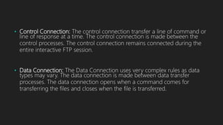 • Control Connection: The control connection transfer a line of command or
line of response at a time. The control connection is made between the
control processes. The control connection remains connected during the
entire interactive FTP session.
• Data Connection: The Data Connection uses very complex rules as data
types may vary. The data connection is made between data transfer
processes. The data connection opens when a command comes for
transferring the files and closes when the file is transferred.
 