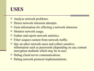 USES Analyze network problems. Detect network intrusion attempts. Gain information for effecting a network intrusion. Monitor network usage. Gather and report network statistics. Filter suspect content from network traffic. Spy on other network users and collect sensitive information such as passwords (depending on any content encryption methods which may be in use) Debug client/server communications. Debug network protocol implementations . 