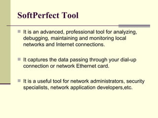 SoftPerfect Tool It is an advanced, professional tool for analyzing, debugging, maintaining and monitoring local networks and Internet connections.  It captures the data passing through your dial-up connection or network Ethernet card. It is a useful tool for network administrators, security specialists, network application developers,etc.  