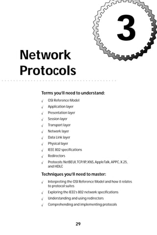 3
                        Network
○   ○   ○   ○   ○   ○
                        Protocols
                        ○   ○   ○   ○   ○   ○   ○   ○   ○   ○   ○   ○   ○   ○   ○   ○   ○   ○   ○   ○   ○    ○   ○   ○   ○   ○   ○   ○   ○   ○   ○   ○   ○   ○




                                                        Terms you’ll need to understand:
                                                                OSI Reference Model
                                                                Application layer
                                                                Presentation layer
                                                                Session layer
                                                                Transport layer
                                                                Network layer
                                                                Data Link layer
                                                                Physical layer
                                                                IEEE 802 specifications
                                                                Redirectors
                                                                Protocols: NetBEUI, TCP/IP, XNS, AppleTalk, APPC, X.25,
                                                                and HDLC

                                                        Techniques you’ll need to master:
                                                                Interpreting the OSI Reference Model and how it relates
                                                                to protocol suites
                                                                Exploring the IEEE’s 802 network specifications
                                                                Understanding and using redirectors
                                                                Comprehending and implementing protocols




                                                                                                        29
 