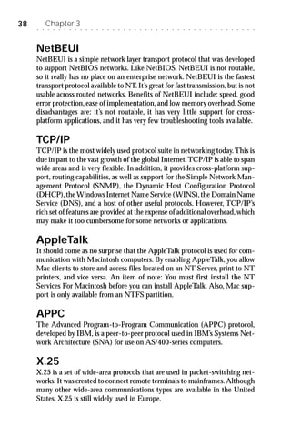 38   ○   ○
             Chapter 3
             ○   ○   ○   ○   ○   ○   ○   ○   ○   ○   ○   ○   ○   ○   ○   ○   ○   ○   ○   ○   ○   ○   ○   ○   ○   ○   ○   ○   ○   ○   ○   ○   ○   ○   ○   ○   ○   ○   ○




     NetBEUI
     NetBEUI is a simple network layer transport protocol that was developed
     to support NetBIOS networks. Like NetBIOS, NetBEUI is not routable,
     so it really has no place on an enterprise network. NetBEUI is the fastest
     transport protocol available to NT. It’s great for fast transmission, but is not
     usable across routed networks. Benefits of NetBEUI include: speed, good
     error protection, ease of implementation, and low memory overhead. Some
     disadvantages are: it’s not routable, it has very little support for cross-
     platform applications, and it has very few troubleshooting tools available.

     TCP/IP
     TCP/IP is the most widely used protocol suite in networking today. This is
     due in part to the vast growth of the global Internet. TCP/IP is able to span
     wide areas and is very flexible. In addition, it provides cross-platform sup-
     port, routing capabilities, as well as support for the Simple Network Man-
     agement Protocol (SNMP), the Dynamic Host Configuration Protocol
     (DHCP), the Windows Internet Name Service (WINS), the Domain Name
     Service (DNS), and a host of other useful protocols. However, TCP/IP’s
     rich set of features are provided at the expense of additional overhead, which
     may make it too cumbersome for some networks or applications.

     AppleTalk
     It should come as no surprise that the AppleTalk protocol is used for com-
     munication with Macintosh computers. By enabling AppleTalk, you allow
     Mac clients to store and access files located on an NT Server, print to NT
     printers, and vice versa. An item of note: You must first install the NT
     Services For Macintosh before you can install AppleTalk. Also, Mac sup-
     port is only available from an NTFS partition.

     APPC
     The Advanced Program-to-Program Communication (APPC) protocol,
     developed by IBM, is a peer-to-peer protocol used in IBM’s Systems Net-
     work Architecture (SNA) for use on AS/400-series computers.

     X.25
     X.25 is a set of wide-area protocols that are used in packet-switching net-
     works. It was created to connect remote terminals to mainframes. Although
     many other wide-area communications types are available in the United
     States, X.25 is still widely used in Europe.
 