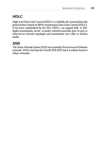 ○   ○   ○   ○   ○   ○   ○   ○   ○   ○   ○   ○   ○   ○   ○   ○   ○   ○   ○   ○   ○   ○   ○   ○   ○   ○   ○
                                                                                                            Network Protocols
                                                                                                            ○   ○   ○   ○   ○   ○   ○   ○   ○   ○   ○   ○   ○   ○
                                                                                                                                                                    39


HDLC
High-level Data Link Control (HDLC) is a flexible, bit-oriented data link
protocol that is based on IBM’s Synchronous Data Link Control (SDLC).
It has been standardized by the ISO. HDLC can support half- or full-
duplex transmission, circuit- or packet-switched networks, peer-to-peer or
client/server network topologies and transmission over cable or wireless
media.

XNS
The Xerox Network System (XNS) was created by Xerox for use in Ethernet
networks. XNS is the basis for Novell’s IPX/SPX, but it is seldom found in
today’s networks.
 