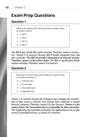 40   ○   ○
             Chapter 3
             ○   ○   ○   ○   ○   ○   ○   ○   ○   ○   ○   ○   ○   ○   ○   ○   ○   ○   ○   ○   ○   ○   ○   ○   ○   ○   ○   ○   ○   ○   ○   ○   ○   ○   ○   ○   ○   ○   ○




     Exam Prep Questions
     Question 1

                 Which of the following IEEE 802 specifications provides details
                 on network security?
                 r       a. 802.8
                 r       b. 802.9
                 r       c. 802.10
                 r       d. 802.11


     The 802.8 spec details fiber optic networks. Therefore, answer a is incor-
     rect. Answer b is incorrect because 802.9 details integrated voice and
     data networks. The 802.10 provides information on network security.
     Therefore, answer c is the correct choice. The 802.11 specification details
     wireless networks. Therefore, answer d is incorrect.

     Question 2

                 Which layer of the OSI model converts data into a generic format
                 for network transmission?
                 r       a. Transport layer
                 r       b. Session layer
                 r       c. Presentation layer
                 r       d. Application layer



     Answer a is incorrect because the Transport layer manages the transmis-
     sion of data across a network. The Session layer maintains a session
     between computers Therefore, answer b is also incorrect. Answer c is the
     correct choice; the Presentation layer is responsible for data conversion.
     The Application layer provides an interface for applications to use to gain
     access to networked services, so answer d is incorrect.
 