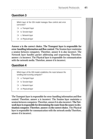 ○   ○   ○   ○   ○   ○   ○   ○   ○   ○   ○   ○   ○   ○   ○   ○   ○   ○   ○   ○   ○   ○   ○   ○   ○   ○   ○
                                                                                                            Network Protocols
                                                                                                            ○   ○   ○   ○   ○   ○   ○   ○   ○   ○   ○   ○   ○   ○
                                                                                                                                                                    41


Question 3

            Which layer of the OSI model manages flow control and error
            correction?
            r       a. Transport layer
            r       b. Session layer
            r       c. Network layer
            r       d. Physical layer


Answer a is the correct choice. The Transport layer is responsible for
error-handling information and flow control. The Session layer maintains
a session between computers. Therefore, answer b is also incorrect. The
Network layer handles packet addressing and sequencing. Therefore,
answer c is incorrect. The Physical layer is responsible for communication
with the network media. Therefore, answer d is incorrect.

Question 4

            Which layer of the ODI model establishes the route between the
            sending and receiving computer?
            r       a. Transport layer
            r       b. Session layer
            r       c. Network layer
            r       d. Physical layer



The Transport layer is responsible for error-handling information and flow
control. Therefore, answer a is incorrect. The Session layer maintains a
session between computers. Therefore, answer b is also incorrect. The Net-
work layer is responsible for determining the route from the source to des-
tination computer. Therefore, answer c is the correct choice. The Physical
layer is responsible for communication with the network media Therefore,
answer d is incorrect.
 