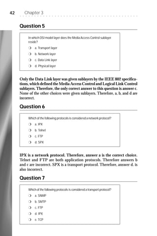 42   ○   ○
             Chapter 3
             ○   ○   ○   ○   ○   ○   ○   ○   ○   ○   ○   ○   ○   ○   ○   ○   ○   ○   ○   ○   ○   ○   ○   ○   ○   ○   ○   ○   ○   ○   ○   ○   ○   ○   ○   ○   ○   ○   ○




     Question 5

                 In which OSI model layer does the Media Access Control sublayer
                 reside?
                 r       a. Transport layer
                 r       b. Network layer
                 r       c. Data Link layer
                 r       d. Physical layer



     Only the Data Link layer was given sublayers by the IEEE 802 specifica-
     tions, which defined the Media Access Control and Logical Link Control
     sublayers. Therefore, the only correct answer to this question is answer c.
     None of the other choices were given sublayers. Therefore, a, b, and d are
     incorrect.

     Question 6

                 Which of the following protocols is considered a network protocol?
                 r       a. IPX
                 r       b. Telnet
                 r       c. FTP
                 r       d. SPX


     IPX is a network protocol. Therefore, answer a is the correct choice.
     Telnet and FTP are both application protocols. Therefore answers b
     and c are incorrect. SPX is a transport protocol. Therefore, answer d. is
     also incorrect.

     Question 7

                 Which of the following protocols is considered a transport protocol?
                 r       a. SNMP
                 r       b. SMTP
                 r       c. FTP
                 r       d. IPX
                 r       e. TCP
 