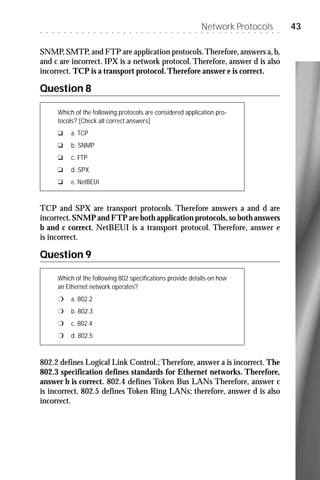 ○   ○   ○   ○   ○   ○   ○   ○   ○   ○   ○   ○   ○   ○   ○   ○   ○   ○   ○   ○   ○   ○   ○   ○   ○   ○   ○
                                                                                                            Network Protocols
                                                                                                            ○   ○   ○   ○   ○   ○   ○   ○   ○   ○   ○   ○   ○   ○
                                                                                                                                                                    43

SNMP, SMTP, and FTP are application protocols. Therefore, answers a, b,
and c are incorrect. IPX is a network protocol. Therefore, answer d is also
incorrect. TCP is a transport protocol. Therefore answer e is correct.

Question 8

            Which of the following protocols are considered application pro-
            tocols? [Check all correct answers]
            u       a. TCP
            u       b. SNMP
            u       c. FTP
            u       d. SPX
            u       e. NetBEUI


TCP and SPX are transport protocols. Therefore answers a and d are
incorrect. SNMP and FTP are both application protocols, so both answers
b and c correct. NetBEUI is a transport protocol. Therefore, answer e
is incorrect.

Question 9

            Which of the following 802 specifications provide details on how
            an Ethernet network operates?
            r       a. 802.2
            r       b. 802.3
            r       c. 802.4
            r       d. 802.5



802.2 defines Logical Link Control.; Therefore, answer a is incorrect. The
802.3 specification defines standards for Ethernet networks. Therefore,
answer b is correct. 802.4 defines Token Bus LANs Therefore, answer c
is incorrect. 802.5 defines Token Ring LANs; therefore, answer d is also
incorrect.
 