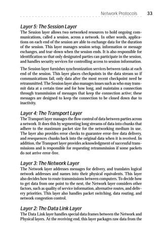 ○   ○   ○   ○   ○   ○   ○   ○   ○   ○   ○   ○   ○   ○   ○   ○   ○   ○   ○   ○   ○   ○   ○   ○   ○   ○   ○
                                                                                                            Network Protocols
                                                                                                            ○   ○   ○   ○   ○   ○   ○   ○   ○   ○   ○   ○   ○   ○
                                                                                                                                                                    33

Layer 5: The Session Layer
The Session layer allows two networked resources to hold ongoing com-
munications, called a session, across a network. In other words, applica-
tions on each end of the session are able to exchange data for the duration
of the session. This layer manages session setup, information or message
exchanges, and tear-down when the session ends. It is also responsible for
identification so that only designated parties can participate in the session,
and handles security services for controlling access to session information.
The Session layer furnishes synchronization services between tasks at each
end of the session. This layer places checkpoints in the data stream so if
communications fail, only data after the most recent checkpoint need be
retransmitted. The Session layer also manages issues such as who may trans-
mit data at a certain time and for how long, and maintains a connection
through transmission of messages that keep the connection active; these
messages are designed to keep the connection to be closed down due to
inactivity.

Layer 4: The Transport Layer
The Transport layer manages the flow control of data between parties across
a network. It does this by segmenting long streams of data into chunks that
adhere to the maximum packet size for the networking medium in use.
The layer also provides error checks to guarantee error-free data delivery,
and resequences chunks back into the original data when it is received. In
addition, the Transport layer provides acknowledgment of successful trans-
missions and is responsible for requesting retransmission if some packets
do not arrive error-free.

Layer 3: The Network Layer
The Network layer addresses messages for delivery, and translates logical
network addresses and names into their physical equivalents. This layer
also decides how to route transmissions between computers. To decide how
to get data from one point to the next, the Network layer considers other
factors, such as quality of service information, alternative routes, and deliv-
ery priorities. This layer also handles packet switching, data routing, and
network congestion control.

Layer 2: The Data Link Layer
The Data Link layer handles special data frames between the Network and
Physical layers. At the receiving end, this layer packages raw data from the
 