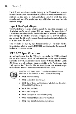 34   ○   ○
             Chapter 3
             ○   ○    ○   ○   ○    ○   ○    ○   ○   ○   ○   ○   ○   ○   ○   ○   ○   ○   ○   ○   ○   ○   ○   ○   ○   ○   ○   ○   ○   ○   ○   ○   ○   ○   ○   ○   ○   ○   ○




     Physical layer into data frames for delivery to the Network layer. A data
     frame is the basic unit for network traffic as data is sent across the network
     medium; the data frame is a highly structured format in which data from
     upper layers is placed for sending, and from which data from upper layers is
     taken on receipt.

     Layer 1: The Physical Layer
     The Physical layer converts bits into signals for outgoing messages, and
     signals into bits for incoming ones. This layer arranges the transmission of
     a data frame’s bits when they are dispatched across the network. The Physical
     layer manages the interface between a computer and the network medium,
     and instructs the driver software and the network interface as to what needs
     to be sent across the medium.
     That concludes the layer-by-layer discussion of the OSI Reference Model.
     Now, let’s take a look at how the IEEE 802 specifications further standard-
     ized network communication.

     IEEE 802 Specifications
     At roughly the same time the OSI model came to be, the IEEE published
     the 802 specifications, which defined standards for the physical compo-
     nents of a network. These components, namely Network Interface Cards
     (NICs) and network media, are also accounted for in the Physical and Data
     Link layers of the OSI model. The 802 specs defined how network adapt-
     ers access and transmit information over the network cable.

             EXAM                 The 802 specifications fall into 12 distinct categories, each of
         M                        which has its own number, as described in the following:
                     EX
     MEXA


                       AME




         XA
           MEXA                   ® 802.1 Internetworking

                                  ® 802.2 Logical Link Control (LLC)

                                  ® 802.3 Carrier-Sense Multiple Access with Collision Detection
                                           (CSMA/CD) LANs (Ethernet)
                                  ® 802.4 Token Bus LAN

                                  ® 802.5 Token Ring LAN

                                  ® 802.6 Metropolitan Area Network (MAN)

                                  ® 802.7 Broadband Technical Advisory Group

                                  ® 802.8 Fiber Optic Technical Advisory Group
 