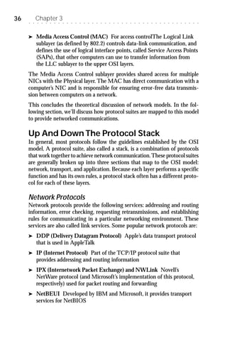 36   ○   ○
             Chapter 3
             ○   ○   ○   ○   ○   ○   ○   ○   ○   ○   ○   ○   ○   ○   ○   ○   ○   ○   ○   ○   ○   ○   ○   ○   ○   ○   ○   ○   ○   ○   ○   ○   ○   ○   ○   ○   ○   ○   ○




     ®       Media Access Control (MAC) For access controlThe Logical Link
             sublayer (as defined by 802.2) controls data-link communication, and
             defines the use of logical interface points, called Service Access Points
             (SAPs), that other computers can use to transfer information from
             the LLC sublayer to the upper OSI layers.
     The Media Access Control sublayer provides shared access for multiple
     NICs with the Physical layer. The MAC has direct communication with a
     computer’s NIC and is responsible for ensuring error-free data transmis-
     sion between computers on a network.
     This concludes the theoretical discussion of network models. In the fol-
     lowing section, we’ll discuss how protocol suites are mapped to this model
     to provide networked communications.

     Up And Down The Protocol Stack
     In general, most protocols follow the guidelines established by the OSI
     model. A protocol suite, also called a stack, is a combination of protocols
     that work together to achieve network communication. These protocol suites
     are generally broken up into three sections that map to the OSI model:
     network, transport, and application. Because each layer performs a specific
     function and has its own rules, a protocol stack often has a different proto-
     col for each of these layers.

     Network Protocols
     Network protocols provide the following services: addressing and routing
     information, error checking, requesting retransmissions, and establishing
     rules for communicating in a particular networking environment. These
     services are also called link services. Some popular network protocols are:
     ®       DDP (Delivery Datagram Protocol) Apple’s data transport protocol
             that is used in AppleTalk
     ®       IP (Internet Protocol) Part of the TCP/IP protocol suite that
             provides addressing and routing information
     ®       IPX (Internetwork Packet Exchange) and NWLink Novell’s
             NetWare protocol (and Microsoft’s implementation of this protocol,
             respectively) used for packet routing and forwarding
     ®       NetBEUI Developed by IBM and Microsoft, it provides transport
             services for NetBIOS
 