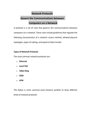 Network Protocols
        Govern the Communications between
                   Computers on a Network
A protocol is a set of rules that governs the communications between

computers on a network. These rules include guidelines that regulate the

following characteristics of a network: access method, allowed physical

topologies, types of cabling, and speed of data transfer.



Types of Network Protocols

The most common network protocols are:

      Ethernet

      Local Talk

      Token Ring

      FDDI

      ATM



The follow is some common-used network symbols to draw different

kinds of network protocols.
 