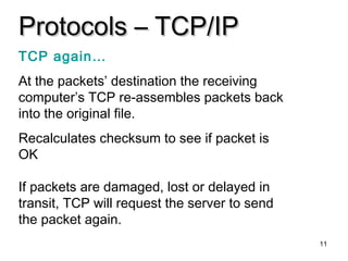 11
Protocols – TCP/IPProtocols – TCP/IP
TCP again…
At the packets’ destination the receiving
computer’s TCP re-assembles packets back
into the original file.
Recalculates checksum to see if packet is
OK
If packets are damaged, lost or delayed in
transit, TCP will request the server to send
the packet again.
 