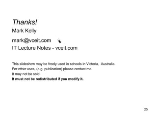25
Thanks!
Mark Kelly
mark@vceit.com
IT Lecture Notes - vceit.com
This slideshow may be freely used in schools in Victoria, Australia.
For other uses, (e.g. publication) please contact me.
It may not be sold.
It must not be redistributed if you modify it.
 