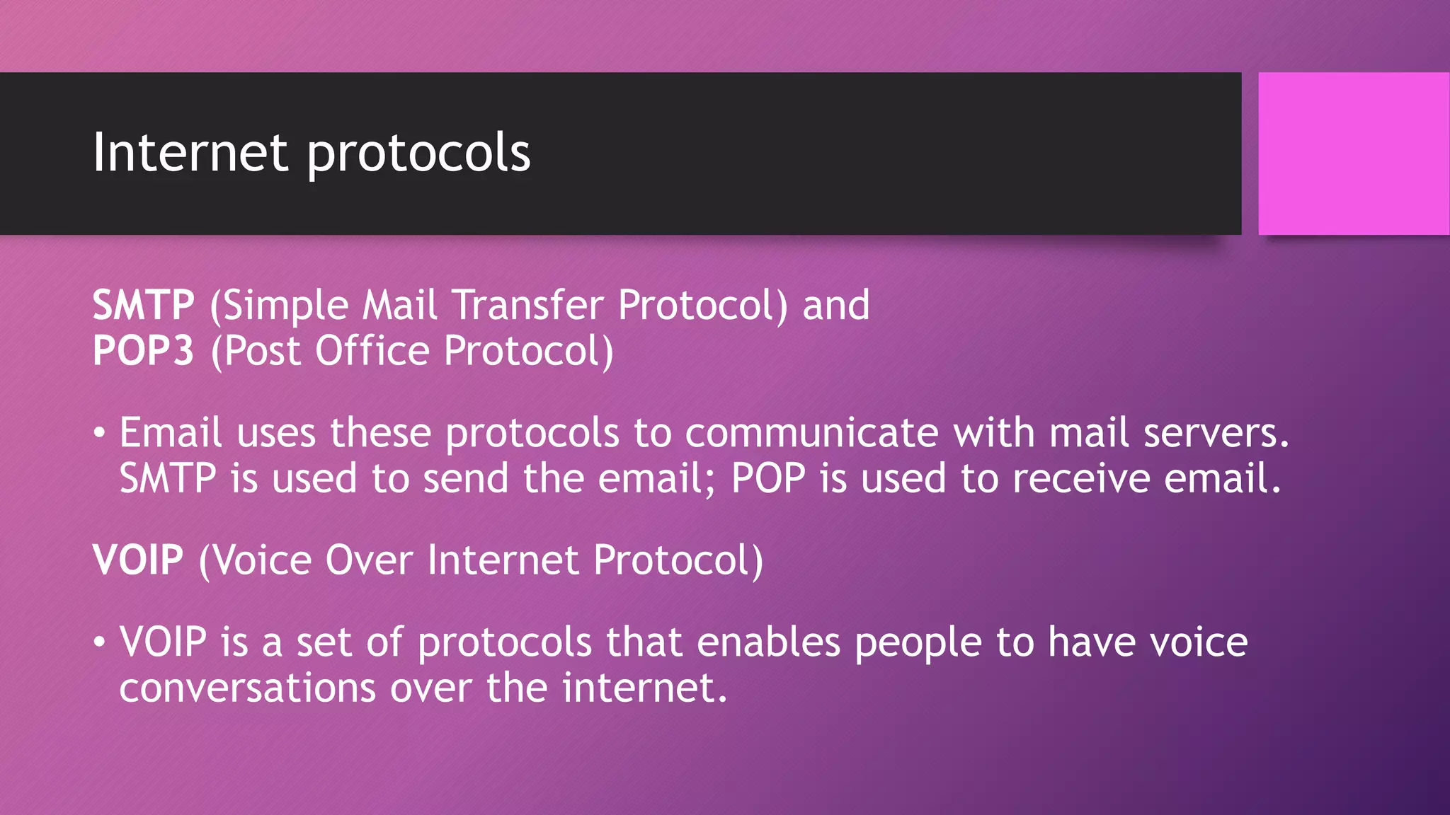 Internet protocols
SMTP (Simple Mail Transfer Protocol) and
POP3 (Post Office Protocol)
• Email uses these protocols to communicate with mail servers.
SMTP is used to send the email; POP is used to receive email.
VOIP (Voice Over Internet Protocol)
• VOIP is a set of protocols that enables people to have voice
conversations over the internet.
 