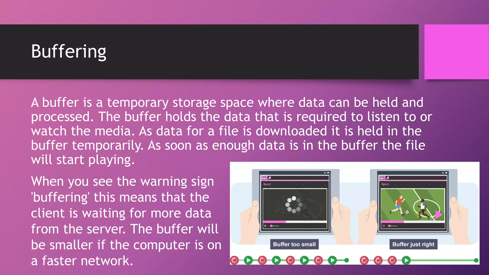 Buffering
A buffer is a temporary storage space where data can be held and
processed. The buffer holds the data that is required to listen to or
watch the media. As data for a file is downloaded it is held in the
buffer temporarily. As soon as enough data is in the buffer the file
will start playing.
When you see the warning sign
'buffering' this means that the
client is waiting for more data
from the server. The buffer will
be smaller if the computer is on
a faster network.
 