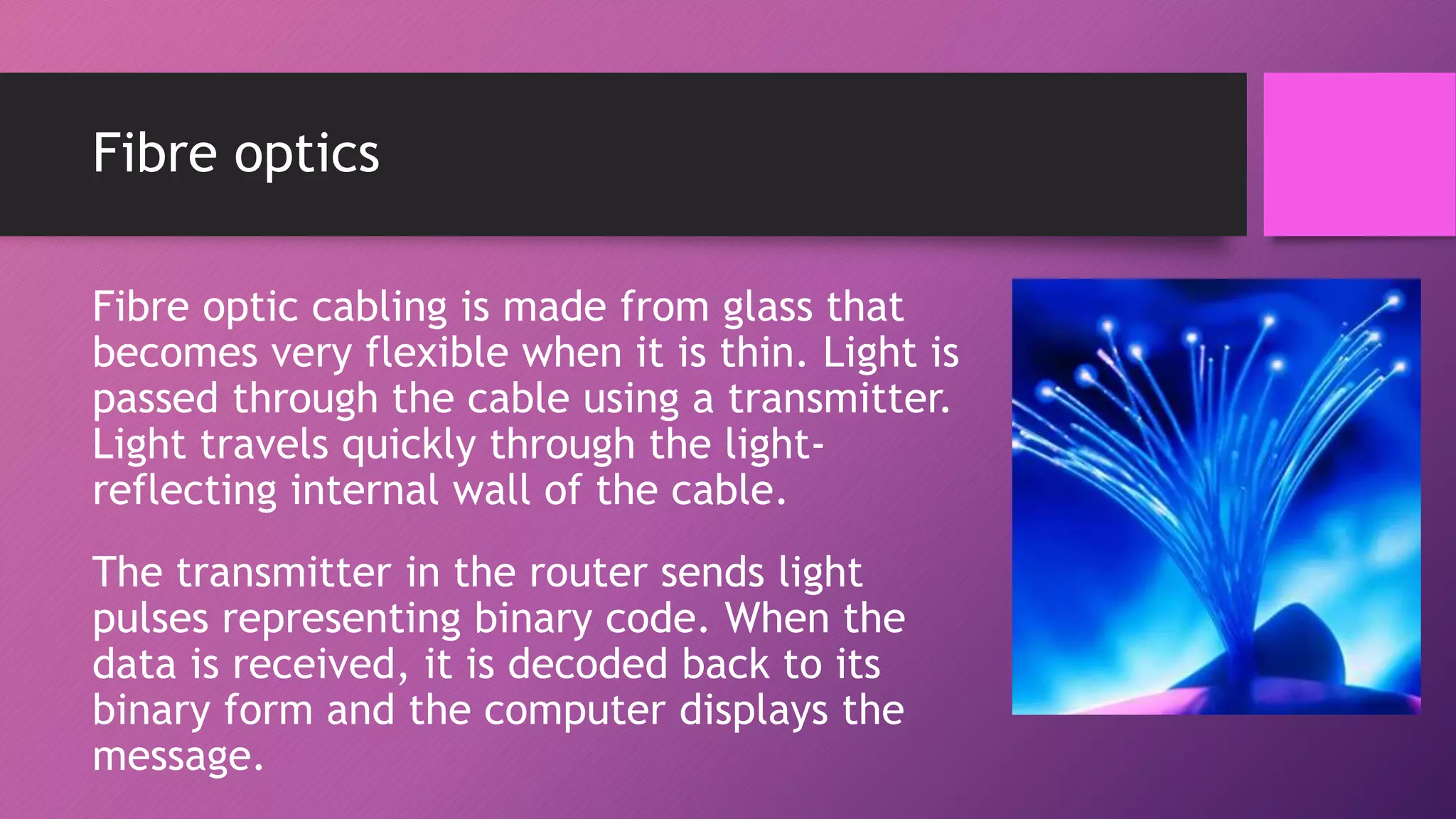 Fibre optics
Fibre optic cabling is made from glass that
becomes very flexible when it is thin. Light is
passed through the cable using a transmitter.
Light travels quickly through the light-
reflecting internal wall of the cable.
The transmitter in the router sends light
pulses representing binary code. When the
data is received, it is decoded back to its
binary form and the computer displays the
message.
 