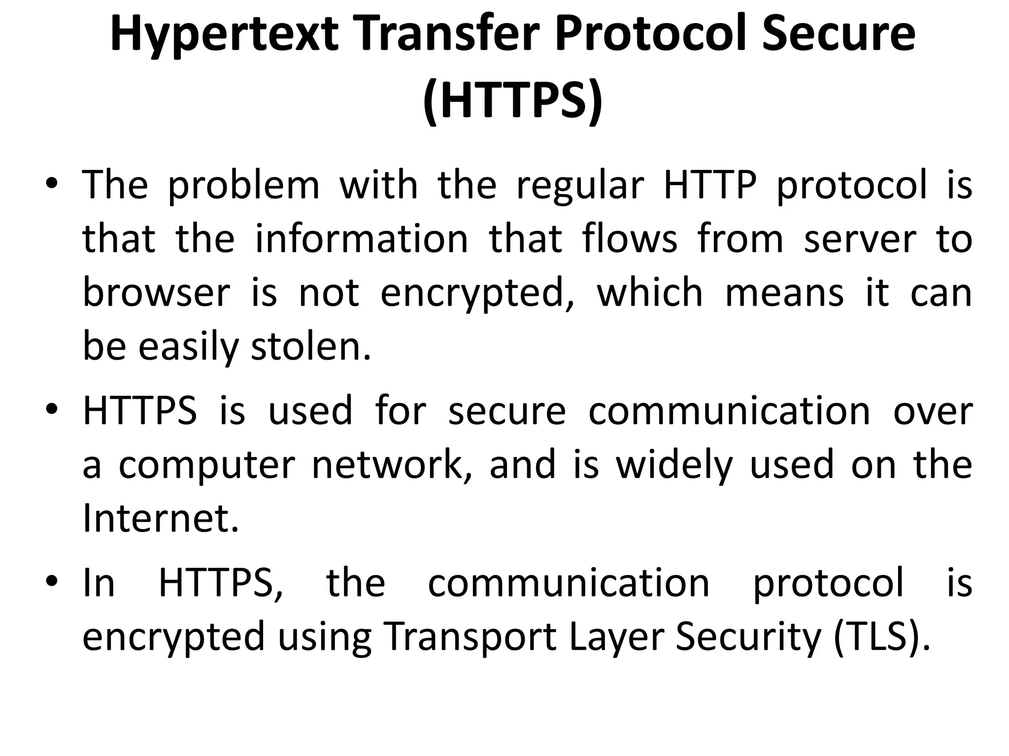 Hypertext Transfer Protocol Secure
(HTTPS)
• The problem with the regular HTTP protocol is
that the information that flows from server to
browser is not encrypted, which means it can
be easily stolen.
• HTTPS is used for secure communication over
a computer network, and is widely used on the
Internet.
• In HTTPS, the communication protocol is
encrypted using Transport Layer Security (TLS).
 