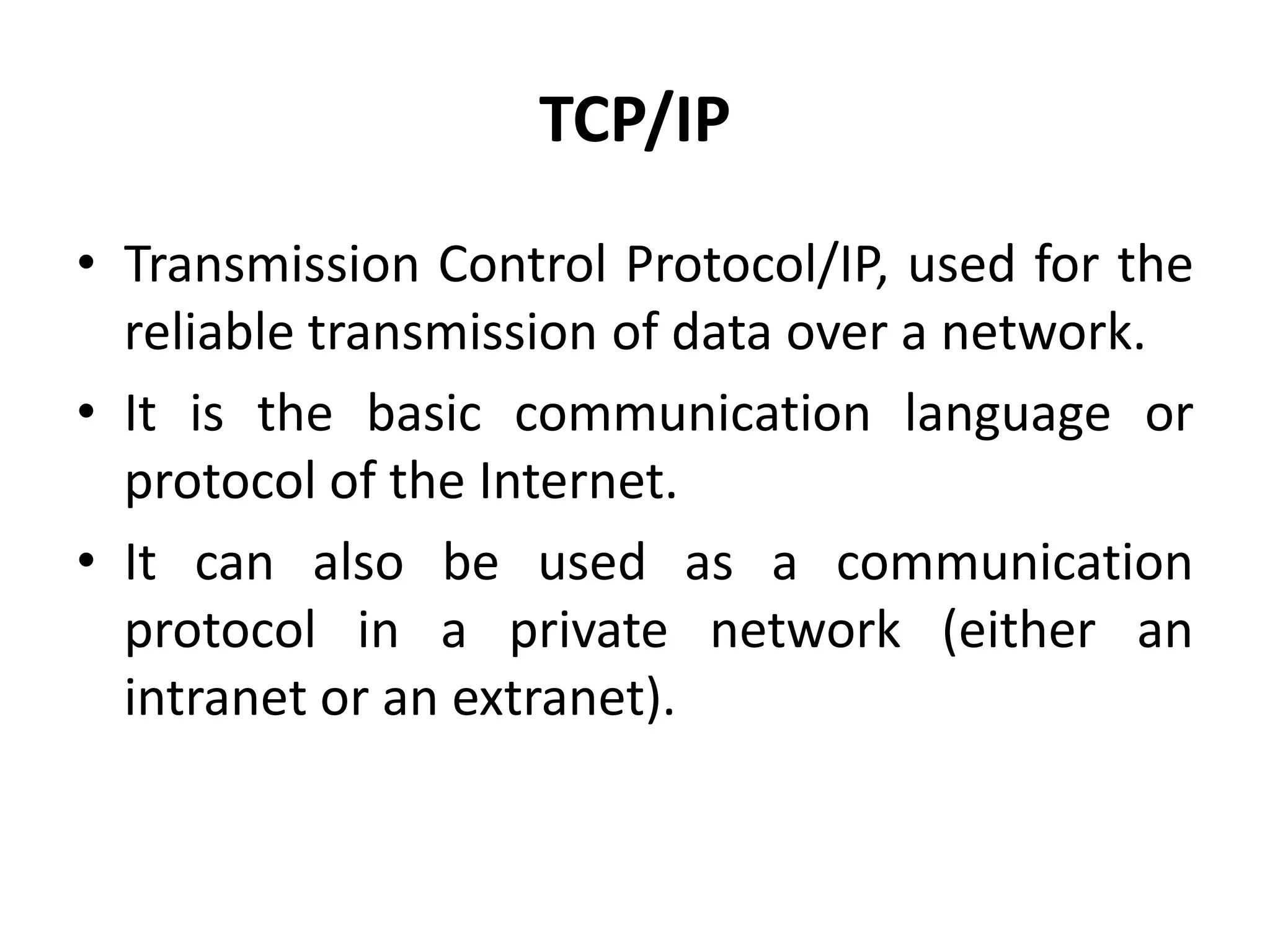 TCP/IP
• Transmission Control Protocol/IP, used for the
reliable transmission of data over a network.
• It is the basic communication language or
protocol of the Internet.
• It can also be used as a communication
protocol in a private network (either an
intranet or an extranet).
 