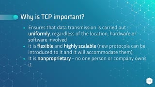 Why is TCP important?
⬥ Ensures that data transmission is carried out
uniformly, regardless of the location, hardware or
software involved
⬥ it is flexible and highly scalable (new protocols can be
introduced to it and it will accommodate them)
⬥ It is nonproprietary - no one person or company owns
it.
10
 