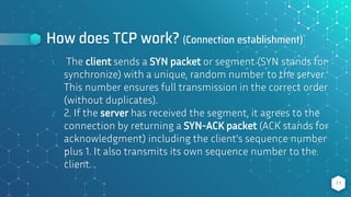 How does TCP work? (Connection establishment)
1. The client sends a SYN packet or segment (SYN stands for
synchronize) with a unique, random number to the server.
This number ensures full transmission in the correct order
(without duplicates).
2. 2. If the server has received the segment, it agrees to the
connection by returning a SYN-ACK packet (ACK stands for
acknowledgment) including the client's sequence number
plus 1. It also transmits its own sequence number to the
client.
11
 