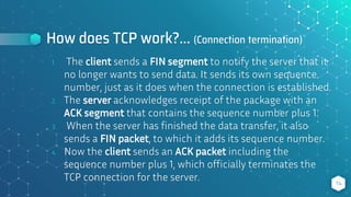 How does TCP work?... (Connection termination)
1. The client sends a FIN segment to notify the server that it
no longer wants to send data. It sends its own sequence
number, just as it does when the connection is established.
2. The server acknowledges receipt of the package with an
ACK segment that contains the sequence number plus 1.
3. When the server has finished the data transfer, it also
sends a FIN packet, to which it adds its sequence number.
4. Now the client sends an ACK packet including the
sequence number plus 1, which officially terminates the
TCP connection for the server. 14
 