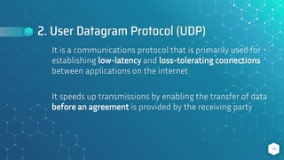2. User Datagram Protocol (UDP)
It is a communications protocol that is primarily used for
establishing low-latency and loss-tolerating connections
between applications on the internet
It speeds up transmissions by enabling the transfer of data
before an agreement is provided by the receiving party
16
 