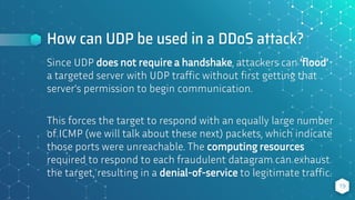 How can UDP be used in a DDoS attack?
19
Since UDP does not require a handshake, attackers can ‘flood’
a targeted server with UDP traffic without first getting that
server’s permission to begin communication.
This forces the target to respond with an equally large number
of ICMP (we will talk about these next) packets, which indicate
those ports were unreachable. The computing resources
required to respond to each fraudulent datagram can exhaust
the target, resulting in a denial-of-service to legitimate traffic.
 